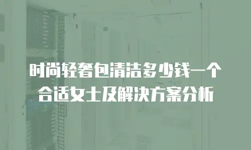 时尚轻奢包清洁多少钱一个合适女士及解决方案分析