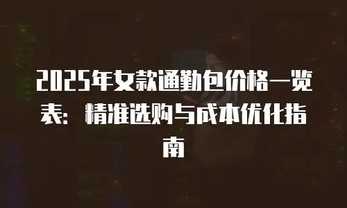 2025年女款通勤包价格一览表：精准选购与成本优化指南