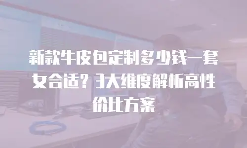 新款牛皮包定制多少钱一套女合适？3大维度解析高性价比方案