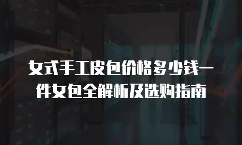 女式手工皮包价格多少钱一件女包全解析及选购指南