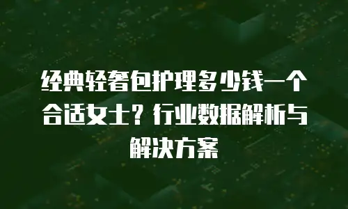 经典轻奢包护理多少钱一个合适女士？行业数据解析与解决方案