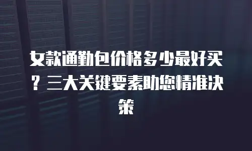 女款通勤包价格多少最好买？三大关键要素助您精准决策