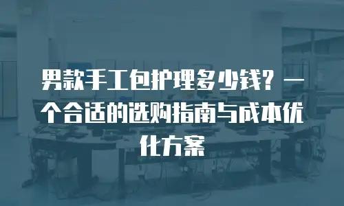 男款手工包护理多少钱？一个合适的选购指南与成本优化方案