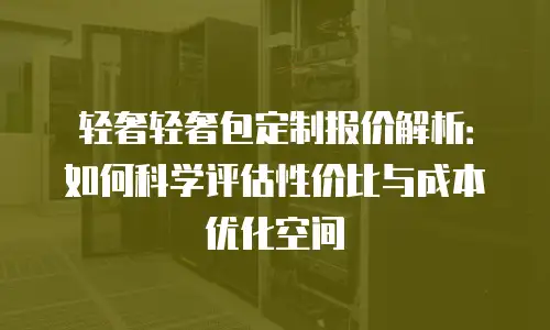 轻奢轻奢包定制报价解析：如何科学评估性价比与成本优化空间