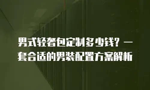 男式轻奢包定制多少钱？一套合适的男装配置方案解析