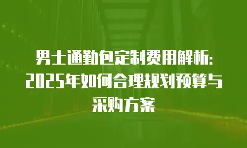 男士通勤包定制费用解析：2025年如何合理规划预算与采购方案