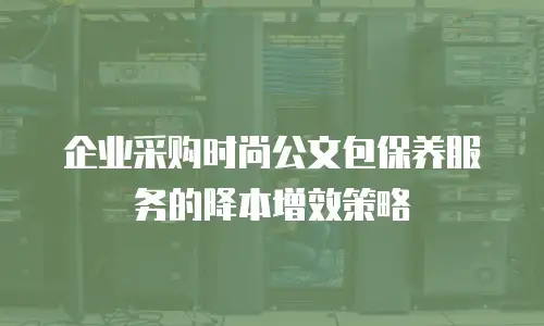 企业采购时尚公文包保养服务的降本增效策略