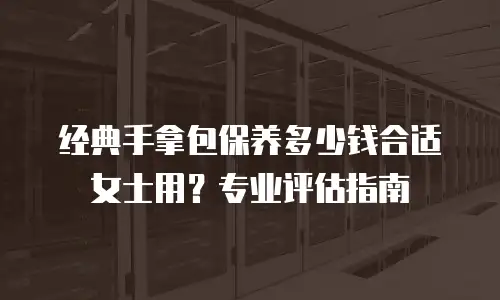 经典手拿包保养多少钱合适女士用？专业评估指南