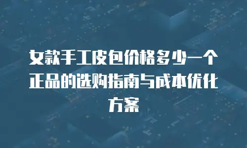 女款手工皮包价格多少一个正品的选购指南与成本优化方案