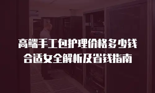 高端手工包护理价格多少钱合适女全解析及省钱指南