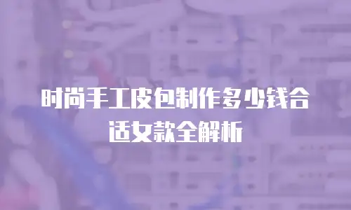 时尚手工皮包制作多少钱合适女款全解析
