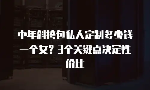 中年斜挎包私人定制多少钱一个女？3个关键点决定性价比