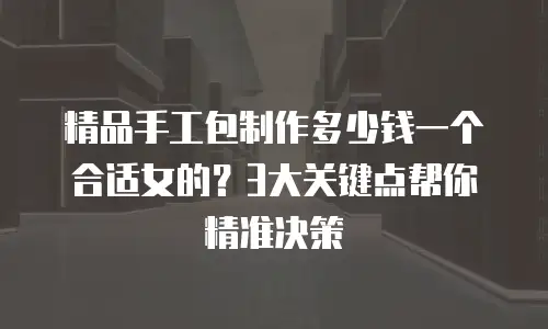 精品手工包制作多少钱一个合适女的？3大关键点帮你精准决策