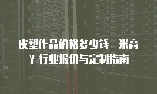 皮塑作品价格多少钱一米高？行业报价与定制指南