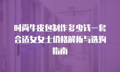 时尚牛皮包制作多少钱一套合适女女士价格解析与选购指南