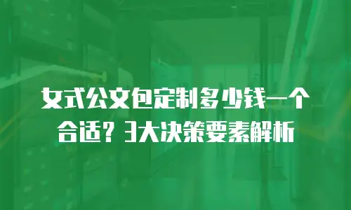 女式公文包定制多少钱一个合适？3大决策要素解析