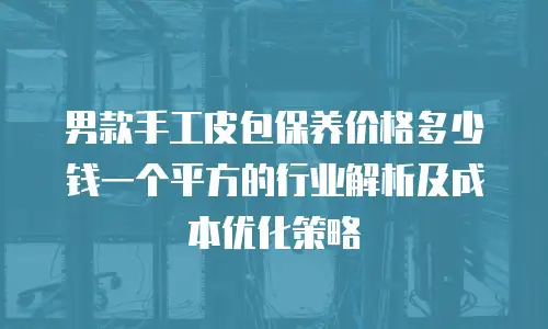男款手工皮包保养价格多少钱一个平方的行业解析及成本优化策略