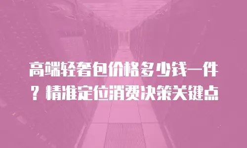 高端轻奢包价格多少钱一件？精准定位消费决策关键点