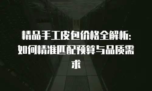 精品手工皮包价格全解析：如何精准匹配预算与品质需求