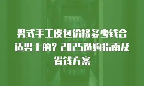 男式手工皮包价格多少钱合适男士的？2025选购指南及省钱方案