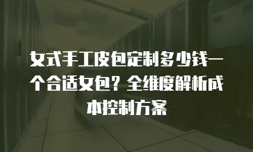 女式手工皮包定制多少钱一个合适女包？全维度解析成本控制方案