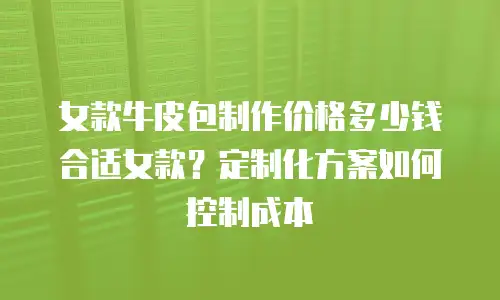 女款牛皮包制作价格多少钱合适女款？定制化方案如何控制成本
