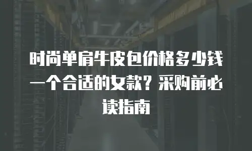 时尚单肩牛皮包价格多少钱一个合适的女款？采购前必读指南