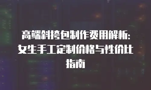高端斜挎包制作费用解析：女生手工定制价格与性价比指南
