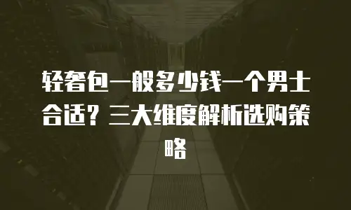 轻奢包一般多少钱一个男士合适？三大维度解析选购策略