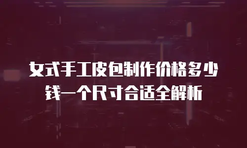 女式手工皮包制作价格多少钱一个尺寸合适全解析