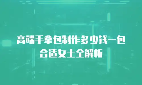 高端手拿包制作多少钱一包合适女士全解析