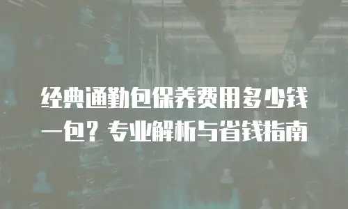 经典通勤包保养费用多少钱一包？专业解析与省钱指南