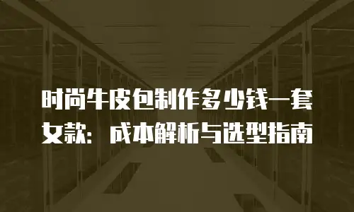 时尚牛皮包制作多少钱一套女款：成本解析与选型指南