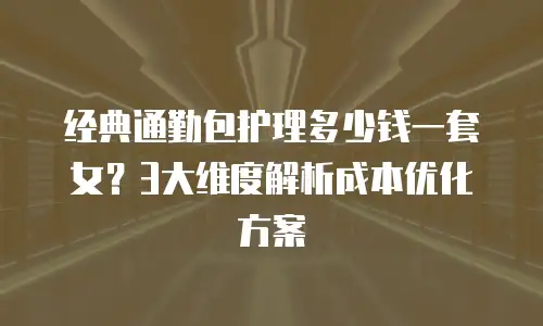 经典通勤包护理多少钱一套女？3大维度解析成本优化方案