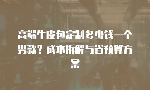 高端牛皮包定制多少钱一个男款？成本拆解与省预算方案