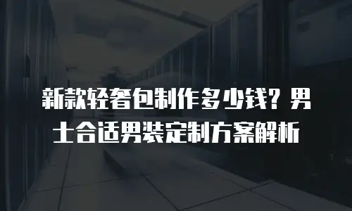 新款轻奢包制作多少钱？男士合适男装定制方案解析