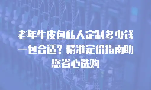 老年牛皮包私人定制多少钱一包合适？精准定价指南助您省心选购