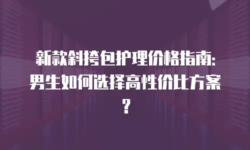 新款斜挎包护理价格指南：男生如何选择高性价比方案？