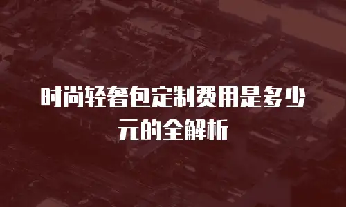 时尚轻奢包定制费用是多少元的全解析