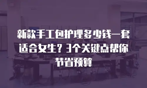 新款手工包护理多少钱一套适合女生？3个关键点帮你节省预算