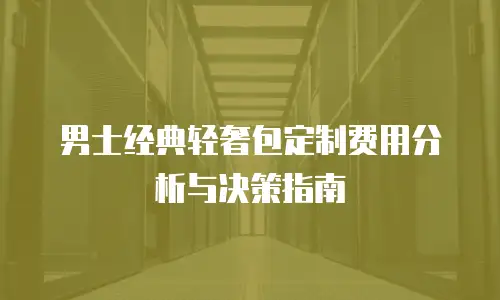男士经典轻奢包定制费用分析与决策指南