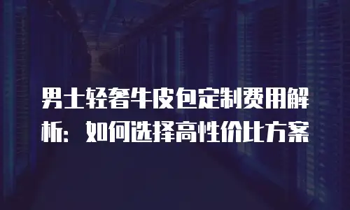 男士轻奢牛皮包定制费用解析：如何选择高性价比方案