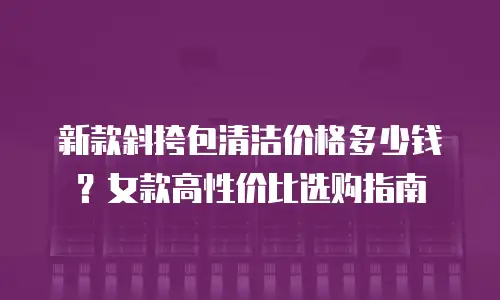 新款斜挎包清洁价格多少钱？女款高性价比选购指南