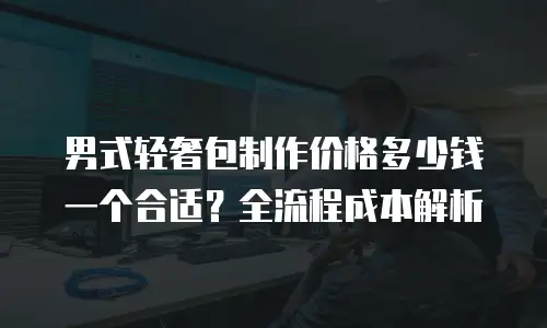 男式轻奢包制作价格多少钱一个合适？全流程成本解析