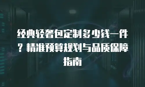 经典轻奢包定制多少钱一件？精准预算规划与品质保障指南