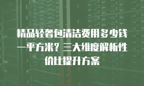 精品轻奢包清洁费用多少钱一平方米？三大维度解析性价比提升方案