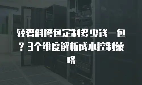 轻奢斜挎包定制多少钱一包？3个维度解析成本控制策略