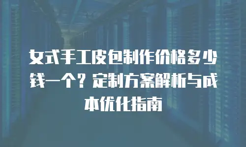 女式手工皮包制作价格多少钱一个？定制方案解析与成本优化指南
