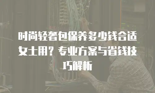 时尚轻奢包保养多少钱合适女士用？专业方案与省钱技巧解析