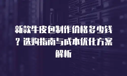 新款牛皮包制作价格多少钱？选购指南与成本优化方案解析